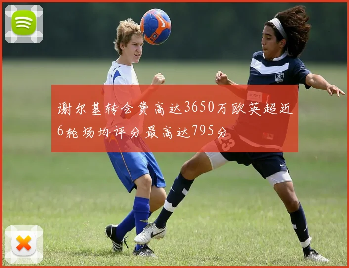 谢尔基转会费高达3650万欧英超近6轮场均评分最高达795分