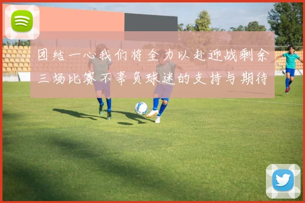 团结一心我们将全力以赴迎战剩余三场比赛不辜负球迷的支持与期待