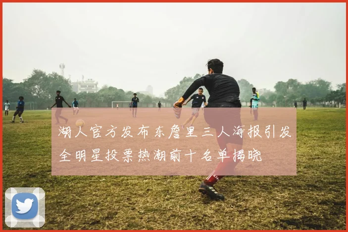 湖人官方发布东詹里三人海报引发全明星投票热潮前十名单揭晓