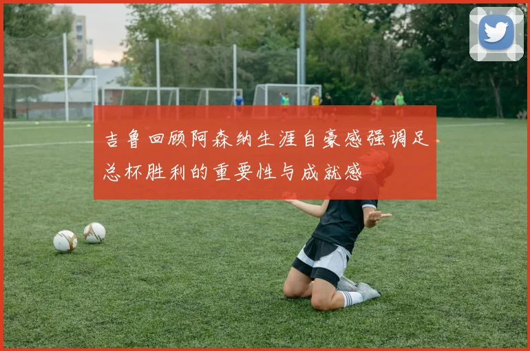 吉鲁回顾阿森纳生涯自豪感强调足总杯胜利的重要性与成就感