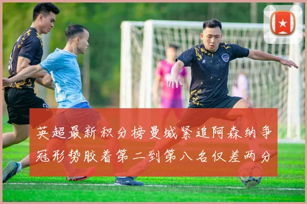 英超最新积分榜曼城紧追阿森纳争冠形势胶着第二到第八名仅差两分