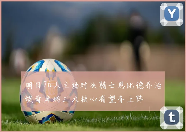 明日76人主场对决骑士恩比德乔治埃奇库姆三大核心有望齐上阵