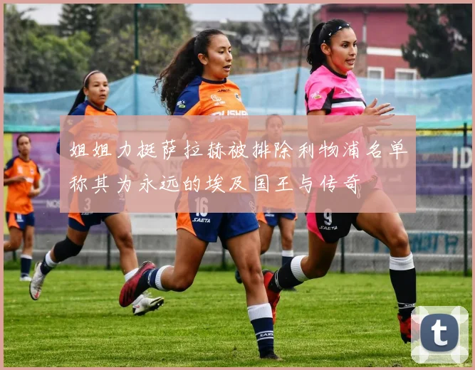 姐姐力挺萨拉赫被排除利物浦名单称其为永远的埃及国王与传奇