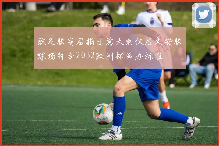 欧足联高层指出意大利仅尤文安联球场符合2032欧洲杯举办标准
