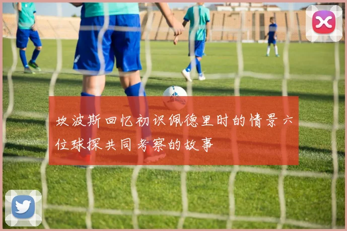 坎波斯回忆初识佩德里时的情景六位球探共同考察的故事