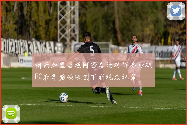 梅西加盟后迈阿密客场对阵洛杉矶FC和华盛顿联创下新观众纪录