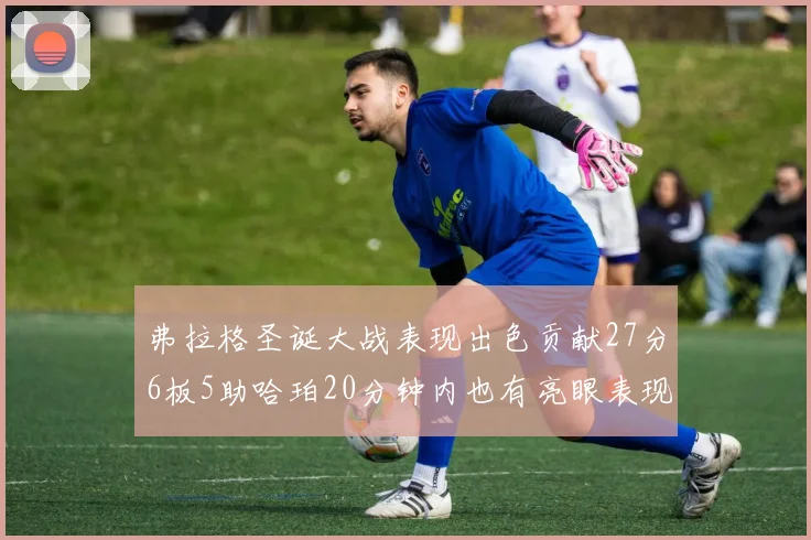 弗拉格圣诞大战表现出色贡献27分6板5助哈珀20分钟内也有亮眼表现