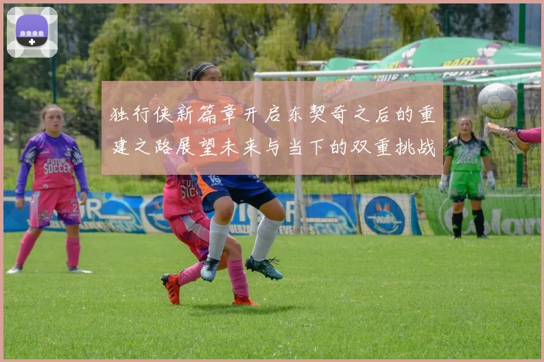 独行侠新篇章开启东契奇之后的重建之路展望未来与当下的双重挑战