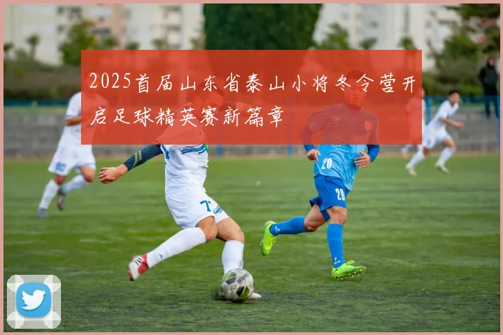 2025首届山东省泰山小将冬令营开启足球精英赛新篇章