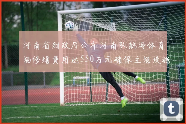 河南省财政厅公布河南队航海体育场修缮费用达550万元确保主场设施安全