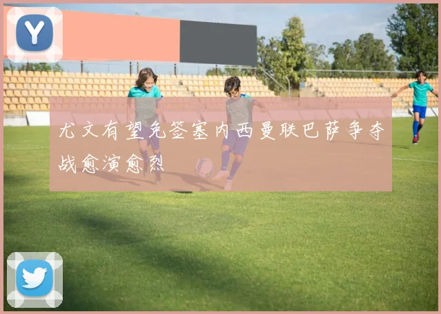 尤文有望免签塞内西曼联巴萨争夺战愈演愈烈