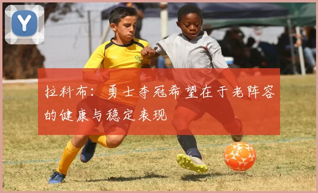 拉科布：勇士夺冠希望在于老阵容的健康与稳定表现