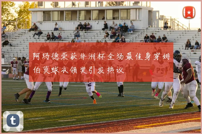 阿玛德荣获非洲杯全场最佳身穿姆伯莫球衣领奖引发热议