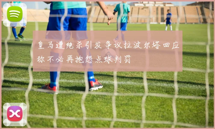 皇马遭绝杀引发争议拉波尔塔回应称不必再抱怨点球判罚