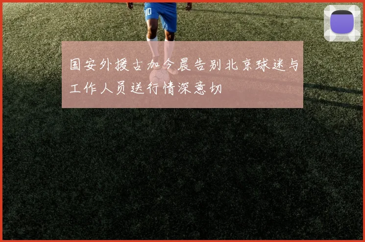国安外援古加今晨告别北京球迷与工作人员送行情深意切
