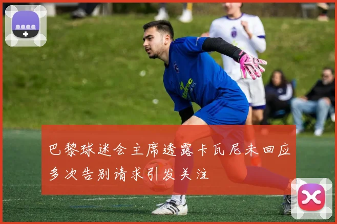 巴黎球迷会主席透露卡瓦尼未回应多次告别请求引发关注