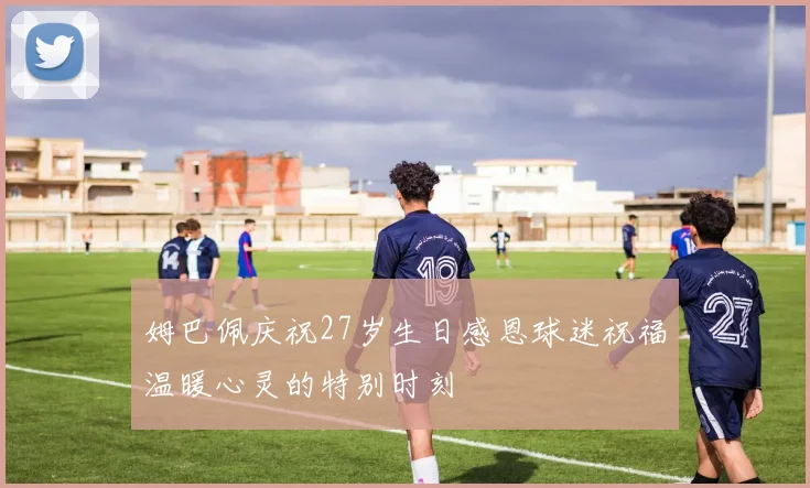 姆巴佩庆祝27岁生日感恩球迷祝福温暖心灵的特别时刻