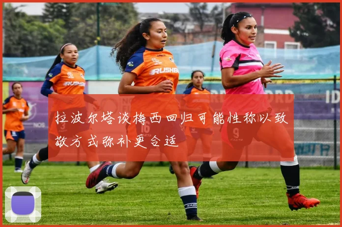 拉波尔塔谈梅西回归可能性称以致敬方式弥补更合适