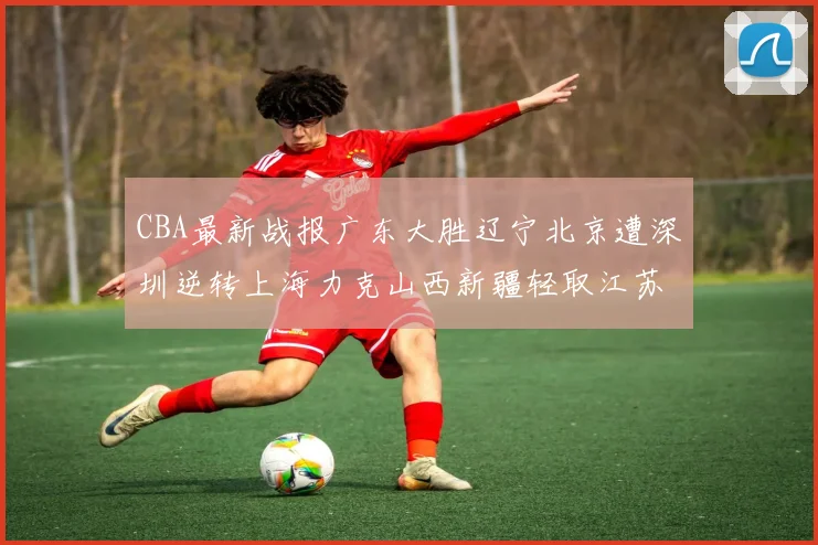 CBA最新战报广东大胜辽宁北京遭深圳逆转上海力克山西新疆轻取江苏