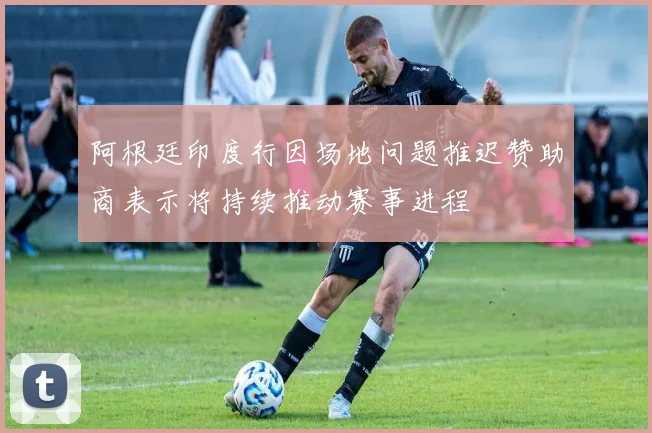 阿根廷印度行因场地问题推迟赞助商表示将持续推动赛事进程