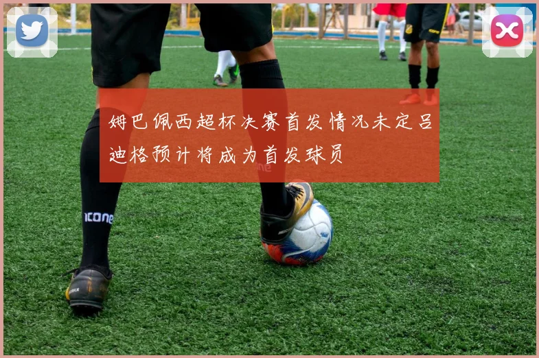 姆巴佩西超杯决赛首发情况未定吕迪格预计将成为首发球员