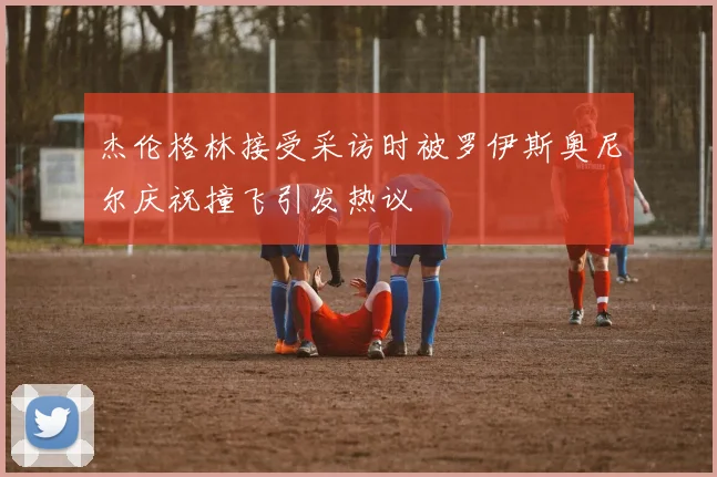 杰伦格林接受采访时被罗伊斯奥尼尔庆祝撞飞引发热议