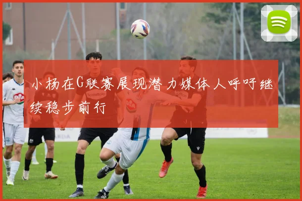 小杨在G联赛展现潜力媒体人呼吁继续稳步前行