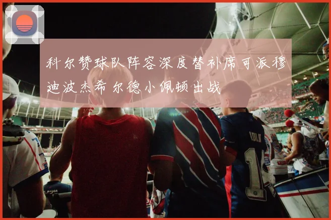 科尔赞球队阵容深度替补席可派穆迪波杰希尔德小佩顿出战