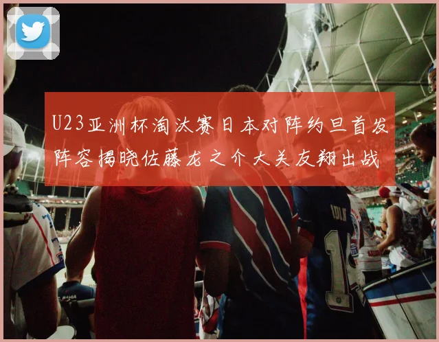 U23亚洲杯淘汰赛日本对阵约旦首发阵容揭晓佐藤龙之介大关友翔出战