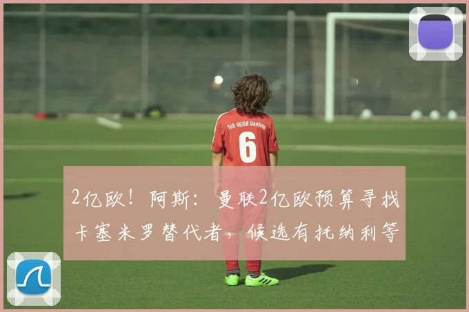 2亿欧！阿斯：曼联2亿欧预算寻找卡塞米罗替代者，候选有托纳利等